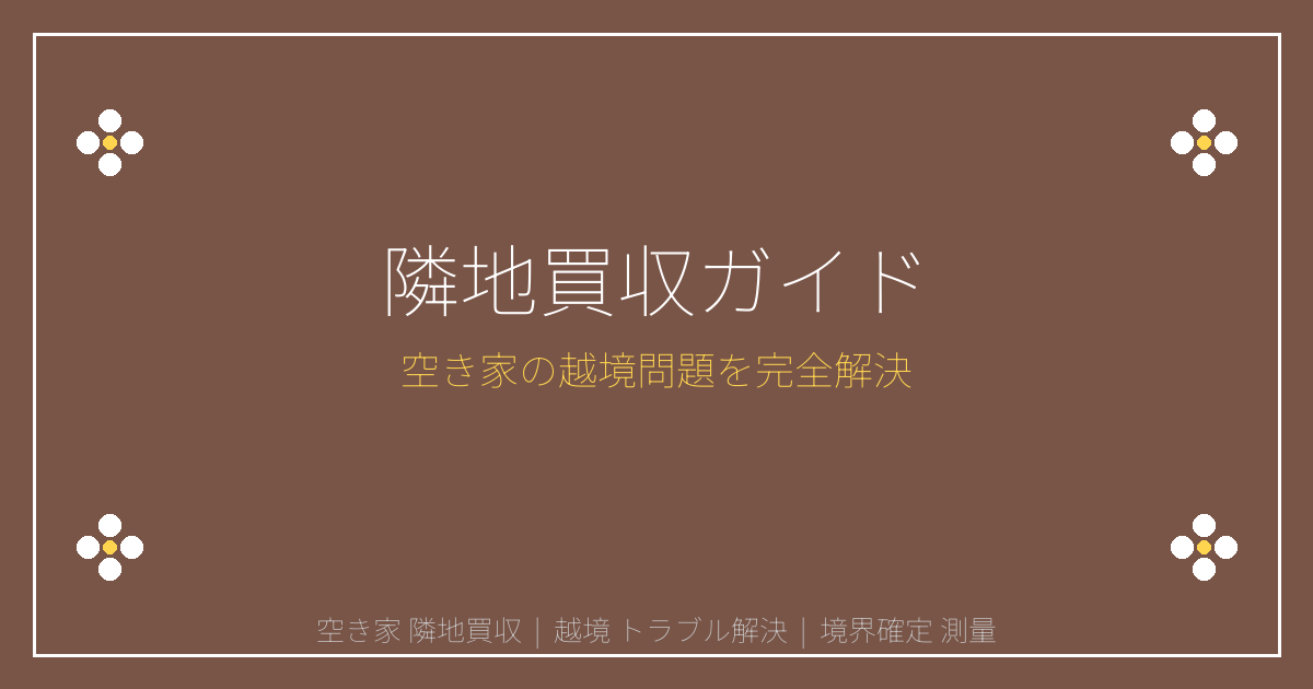 空き家隣地買収と越境トラブル解決｜境界確定・測量・交渉の完全ガイド